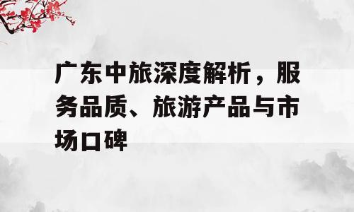 广东中旅深度解析，服务品质、旅游产品与市场口碑