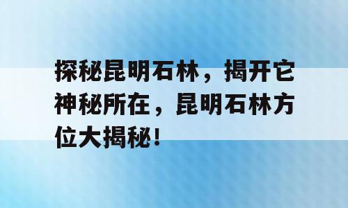探秘昆明石林，揭开它神秘所在，昆明石林方位大揭秘！