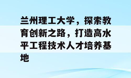 兰州理工大学，探索教育创新之路，打造高水平工程技术人才培养基地