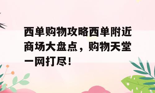 西单购物攻略西单附近商场大盘点，购物天堂一网打尽！