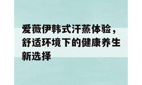 爱薇伊韩式汗蒸体验，舒适环境下的健康养生新选择