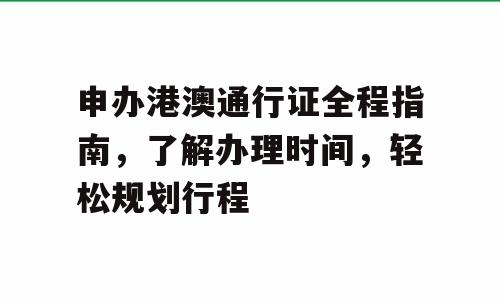 申办港澳通行证全程指南，了解办理时间，轻松规划行程