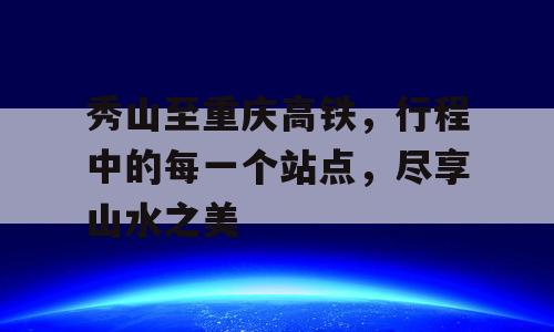秀山至重庆高铁，行程中的每一个站点，尽享山水之美