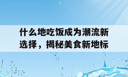 什么地吃饭成为潮流新选择，揭秘美食新地标
