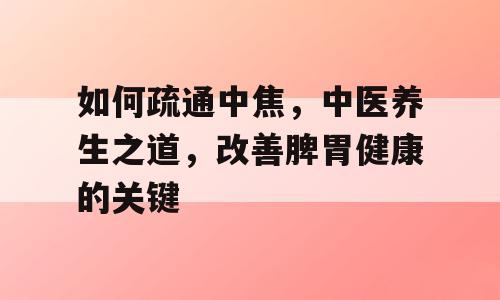 如何疏通中焦，中医养生之道，改善脾胃健康的关键