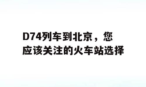 D74列车到北京，您应该关注的火车站选择