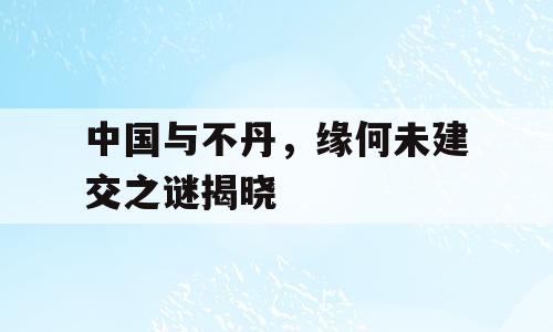 中国与不丹，缘何未建交之谜揭晓