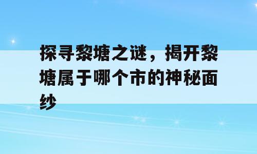 探寻黎塘之谜，揭开黎塘属于哪个市的神秘面纱