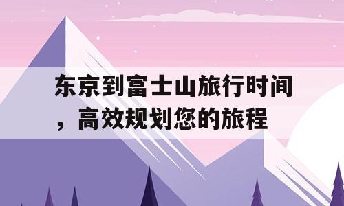 东京到富士山旅行时间，高效规划您的旅程