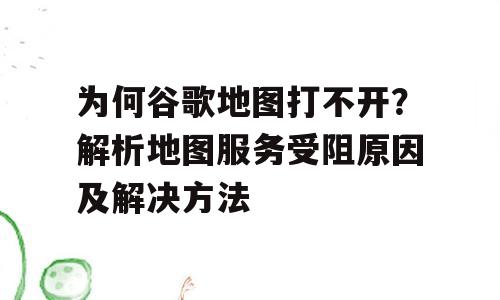 为何谷歌地图打不开？解析地图服务受阻原因及解决方法