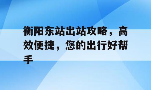 衡阳东站出站攻略，高效便捷，您的出行好帮手