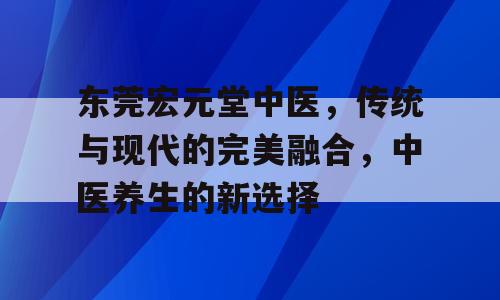 东莞宏元堂中医，传统与现代的完美融合，中医养生的新选择