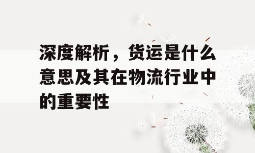 深度解析，货运是什么意思及其在物流行业中的重要性