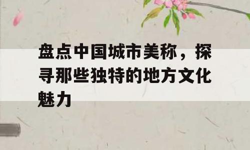 盘点中国城市美称，探寻那些独特的地方文化魅力