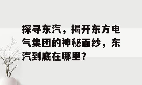 探寻东汽，揭开东方电气集团的神秘面纱，东汽到底在哪里？
