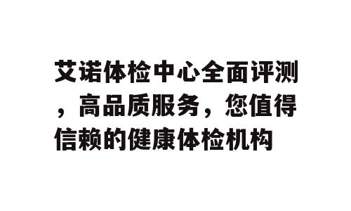 艾诺体检中心全面评测，高品质服务，您值得信赖的健康体检机构