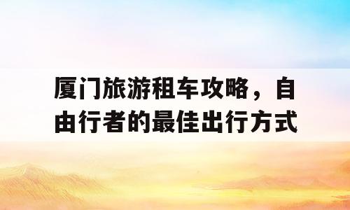 厦门旅游租车攻略，自由行者的最佳出行方式