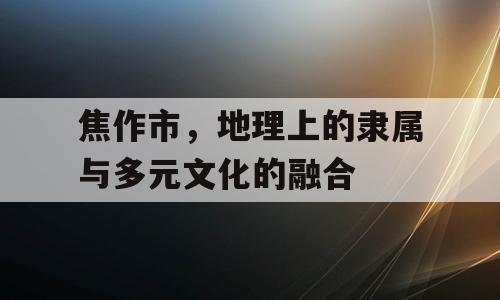 焦作市，地理上的隶属与多元文化的融合