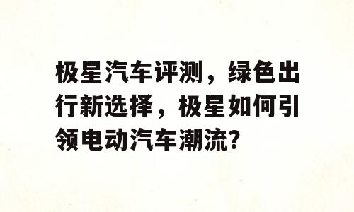 极星汽车评测，绿色出行新选择，极星如何引领电动汽车潮流？
