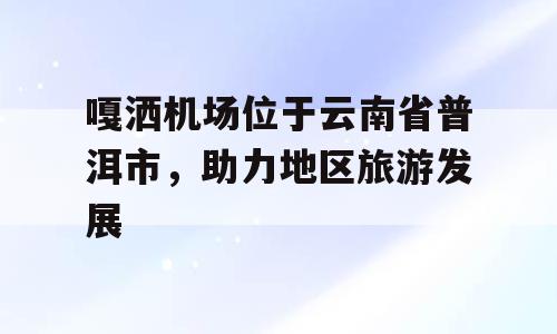 嘎洒机场位于云南省普洱市，助力地区旅游发展