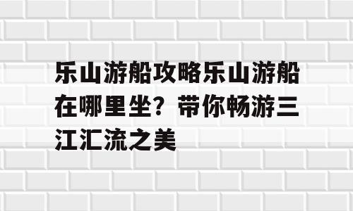 乐山游船攻略乐山游船在哪里坐？带你畅游三江汇流之美