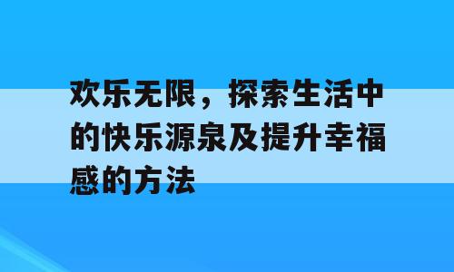 欢乐无限，探索生活中的快乐源泉及提升幸福感的方法