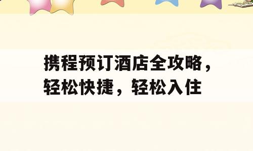 携程预订酒店全攻略，轻松快捷，轻松入住