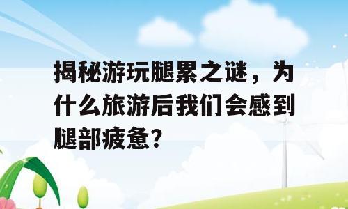 揭秘游玩腿累之谜，为什么旅游后我们会感到腿部疲惫？