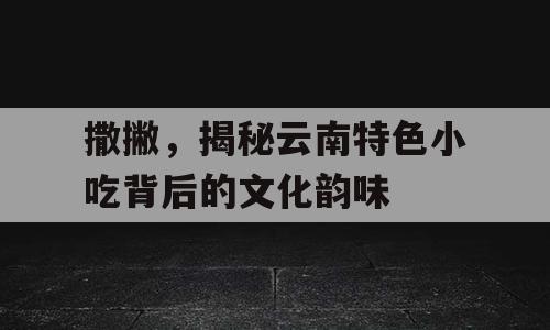 撒撇，揭秘云南特色小吃背后的文化韵味