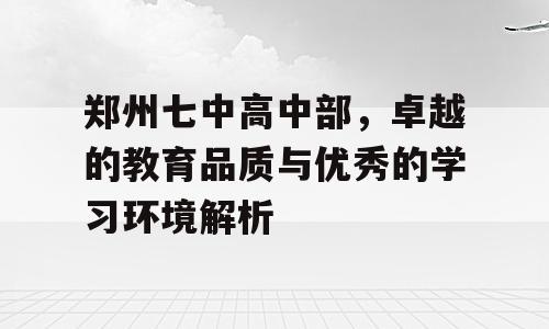郑州七中高中部，卓越的教育品质与优秀的学习环境解析