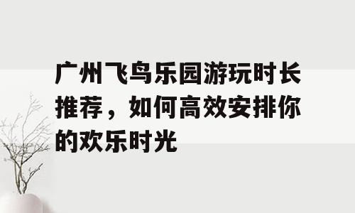 广州飞鸟乐园游玩时长推荐，如何高效安排你的欢乐时光