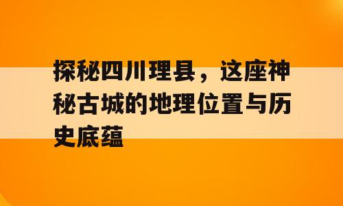 探秘四川理县，这座神秘古城的地理位置与历史底蕴