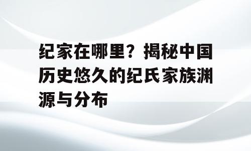 纪家在哪里？揭秘中国历史悠久的纪氏家族渊源与分布