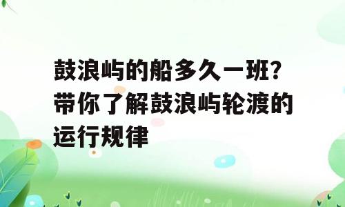 鼓浪屿的船多久一班？带你了解鼓浪屿轮渡的运行规律