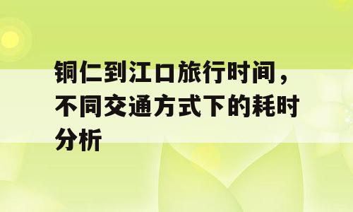 铜仁到江口旅行时间，不同交通方式下的耗时分析