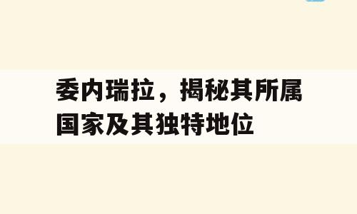 委内瑞拉，揭秘其所属国家及其独特地位