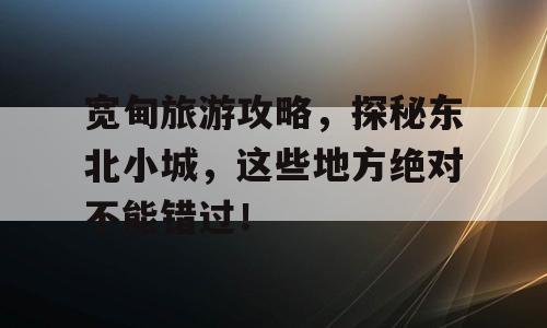 宽甸旅游攻略，探秘东北小城，这些地方绝对不能错过！