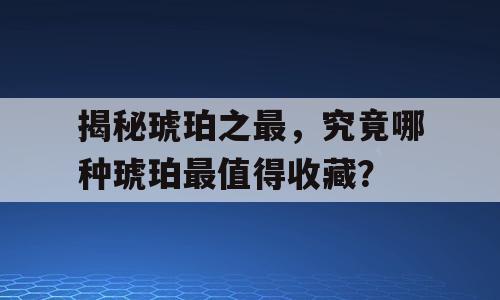 揭秘琥珀之最，究竟哪种琥珀最值得收藏？