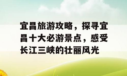 宜昌旅游攻略，探寻宜昌十大必游景点，感受长江三峡的壮丽风光