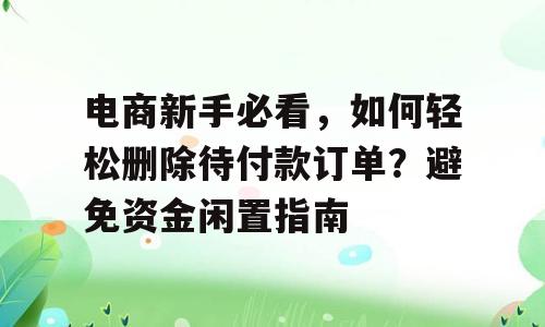 电商新手必看，如何轻松删除待付款订单？避免资金闲置指南