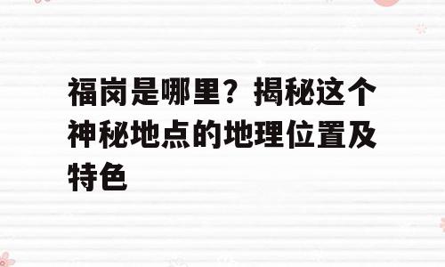 福岗是哪里？揭秘这个神秘地点的地理位置及特色