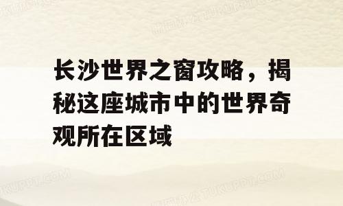 长沙世界之窗攻略，揭秘这座城市中的世界奇观所在区域