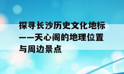 探寻长沙历史文化地标——天心阁的地理位置与周边景点