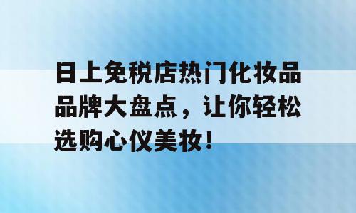 日上免税店热门化妆品品牌大盘点，让你轻松选购心仪美妆！