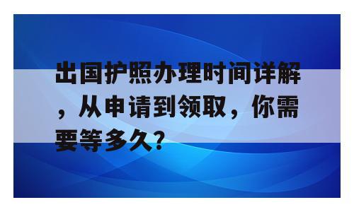 出国护照办理时间详解，从申请到领取，你需要等多久？