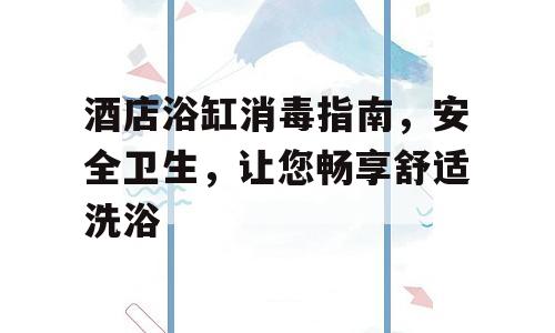 酒店浴缸消毒指南，安全卫生，让您畅享舒适洗浴