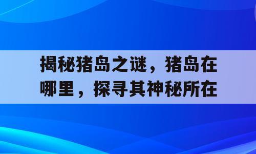 揭秘猪岛之谜，猪岛在哪里，探寻其神秘所在
