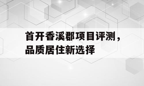 首开香溪郡项目评测，品质居住新选择