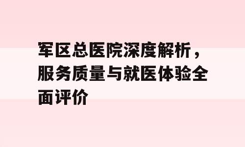 军区总医院深度解析，服务质量与就医体验全面评价