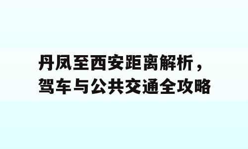 丹凤至西安距离解析，驾车与公共交通全攻略